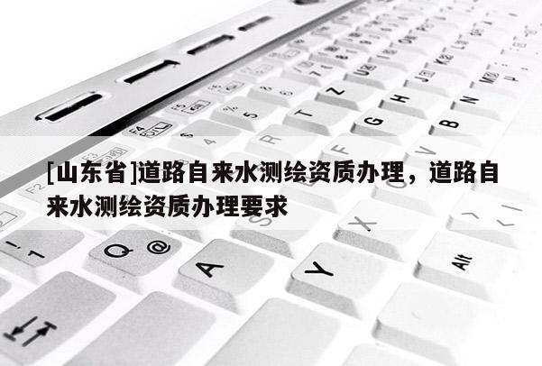 [山东省]道路自来水测绘资质办理，道路自来水测绘资质办理要求