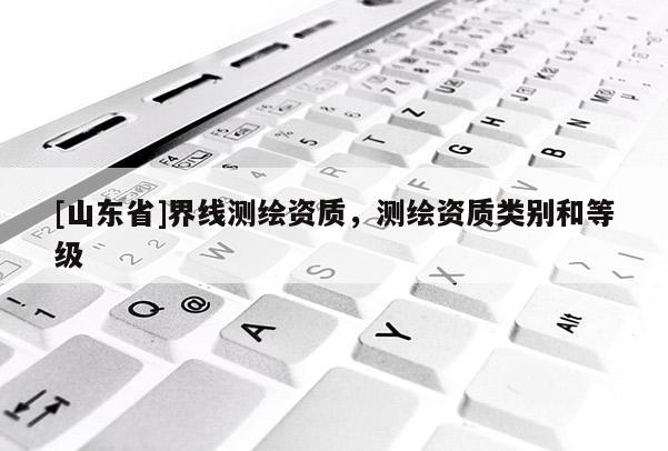 [山东省]界线测绘资质，测绘资质类别和等级