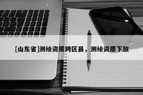 [山东省]测绘资质跨区县，测绘资质下放