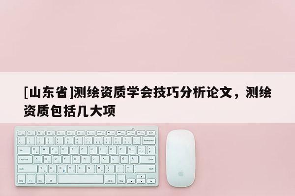 [山东省]测绘资质学会技巧分析论文，测绘资质包括几大项
