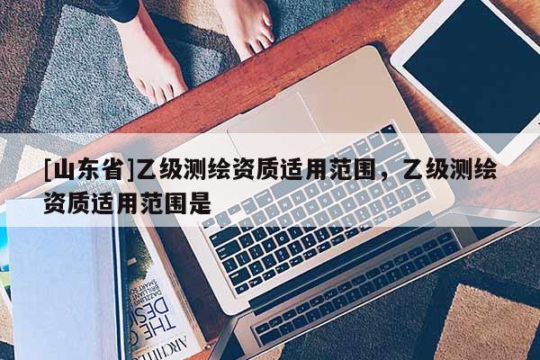 [山东省]乙级测绘资质适用范围，乙级测绘资质适用范围是