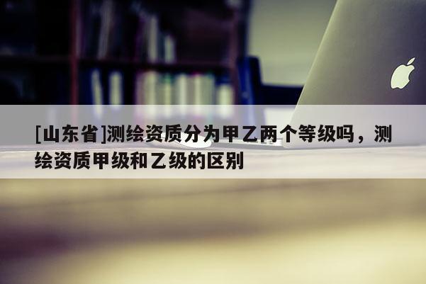 [山东省]测绘资质分为甲乙两个等级吗，测绘资质甲级和乙级的区别