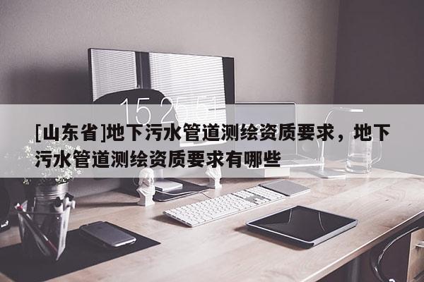 [山东省]地下污水管道测绘资质要求，地下污水管道测绘资质要求有哪些