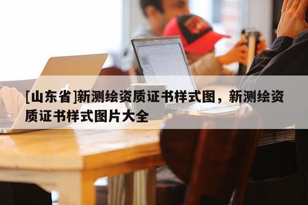 [山东省]新测绘资质证书样式图，新测绘资质证书样式图片大全