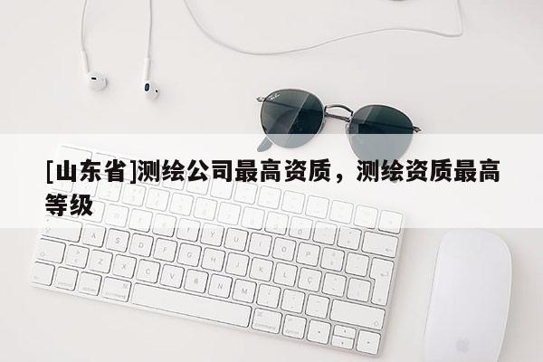 [山东省]测绘公司最高资质，测绘资质最高等级