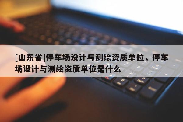 [山东省]停车场设计与测绘资质单位，停车场设计与测绘资质单位是什么