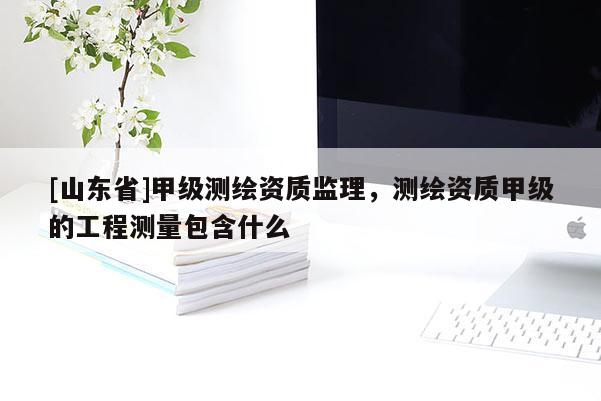 [山东省]甲级测绘资质监理，测绘资质甲级的工程测量包含什么