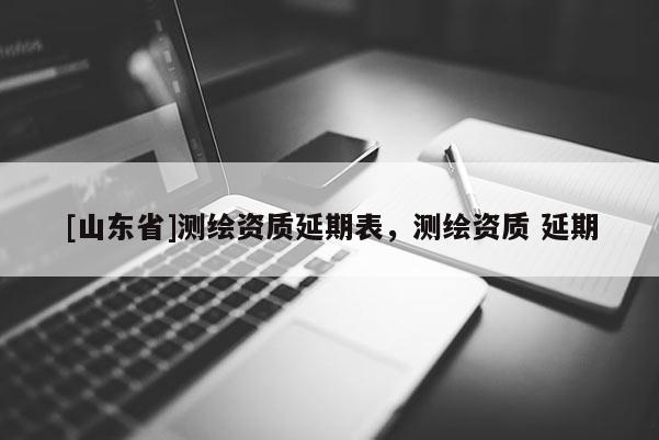 [山东省]测绘资质延期表，测绘资质 延期