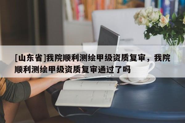 [山东省]我院顺利测绘甲级资质复审，我院顺利测绘甲级资质复审通过了吗