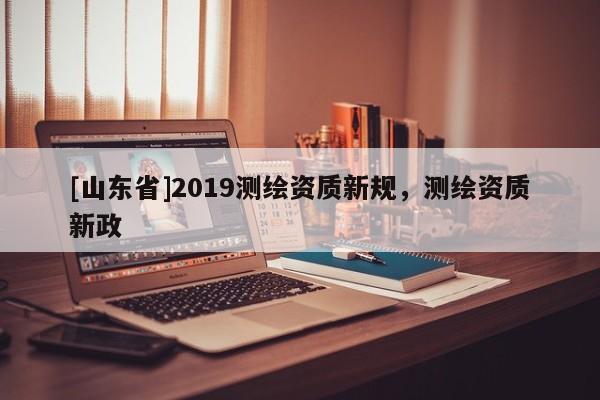 [山东省]2019测绘资质新规，测绘资质新政