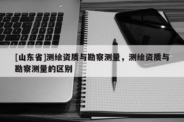 [山东省]测绘资质与勘察测量，测绘资质与勘察测量的区别