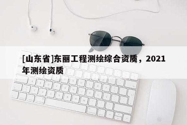 [山东省]东丽工程测绘综合资质，2021年测绘资质