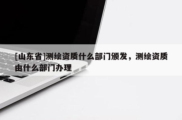 [山东省]测绘资质什么部门颁发，测绘资质由什么部门办理