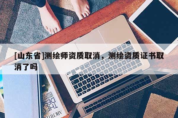 [山东省]测绘师资质取消，测绘资质证书取消了吗