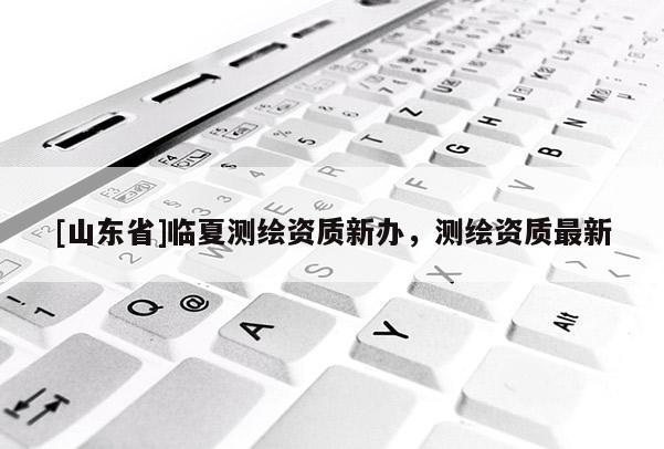 [山东省]临夏测绘资质新办，测绘资质最新