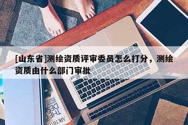 [山东省]测绘资质评审委员怎么打分，测绘资质由什么部门审批