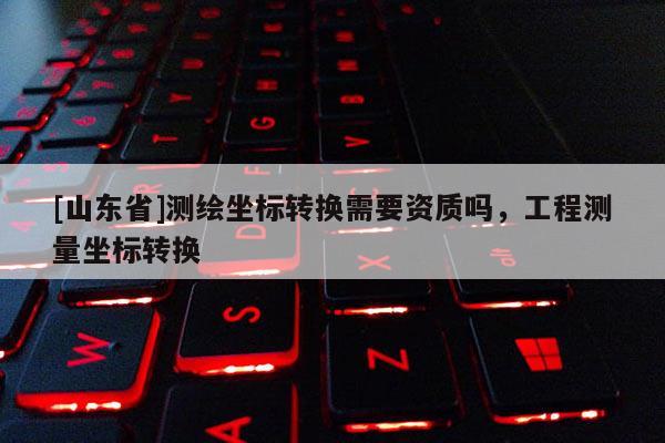 [山东省]测绘坐标转换需要资质吗，工程测量坐标转换