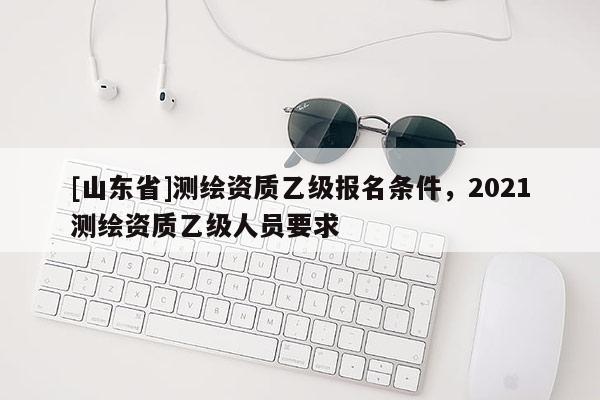 [山东省]测绘资质乙级报名条件，2021测绘资质乙级人员要求