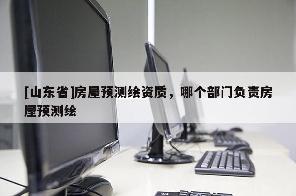 [山东省]房屋预测绘资质，哪个部门负责房屋预测绘
