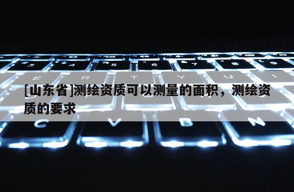 [山东省]测绘资质可以测量的面积，测绘资质的要求