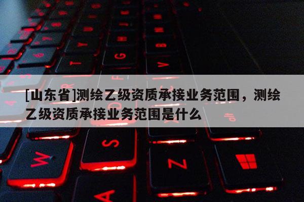 [山东省]测绘乙级资质承接业务范围，测绘乙级资质承接业务范围是什么