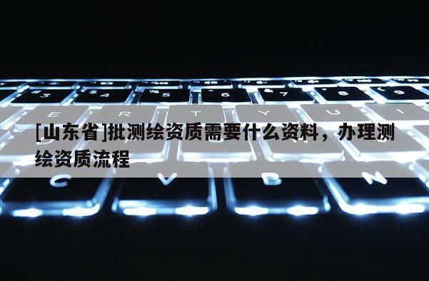 [山东省]批测绘资质需要什么资料，办理测绘资质流程