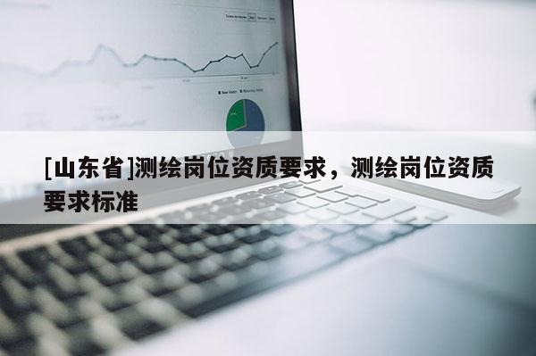 [山东省]测绘岗位资质要求，测绘岗位资质要求标准
