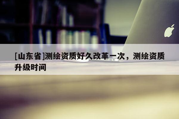 [山东省]测绘资质好久改革一次，测绘资质升级时间