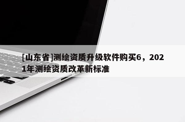 [山东省]测绘资质升级软件购买6，2021年测绘资质改革新标准