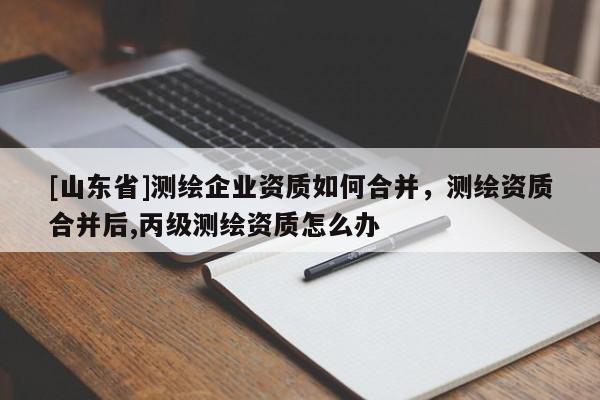 [山东省]测绘企业资质如何合并，测绘资质合并后,丙级测绘资质怎么办
