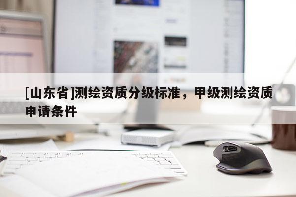[山东省]测绘资质分级标准，甲级测绘资质申请条件