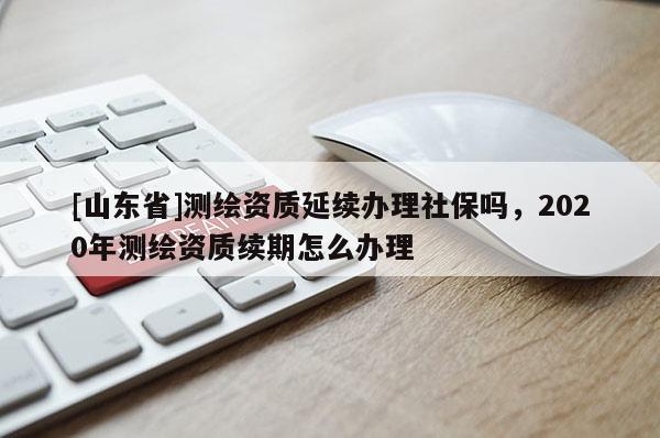 [山东省]测绘资质延续办理社保吗，2020年测绘资质续期怎么办理
