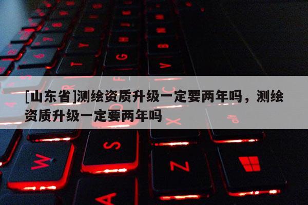 [山东省]测绘资质升级一定要两年吗，测绘资质升级一定要两年吗