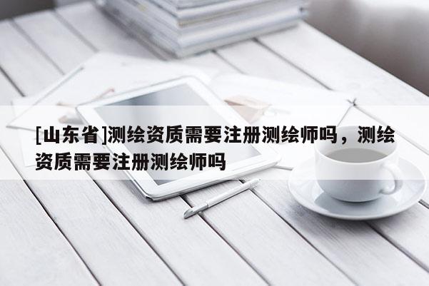 [山东省]测绘资质需要注册测绘师吗，测绘资质需要注册测绘师吗