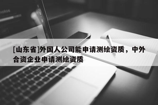[山东省]外国人公司能申请测绘资质，中外合资企业申请测绘资质