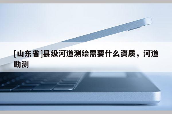 [山东省]县级河道测绘需要什么资质，河道勘测