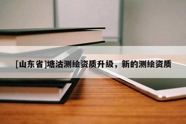 [山东省]塘沽测绘资质升级，新的测绘资质