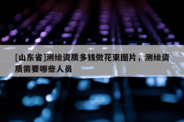 [山东省]测绘资质多钱做花束图片，测绘资质需要哪些人员