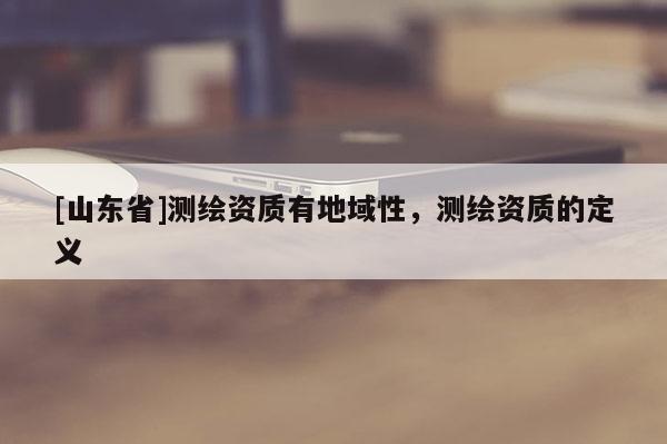 [山东省]测绘资质有地域性，测绘资质的定义