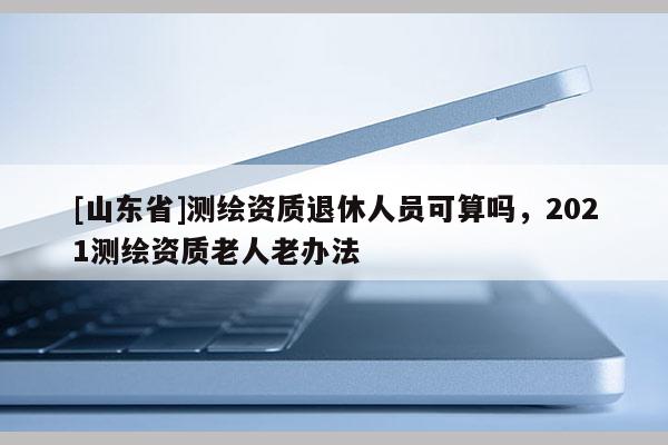 [山东省]测绘资质退休人员可算吗，2021测绘资质老人老办法