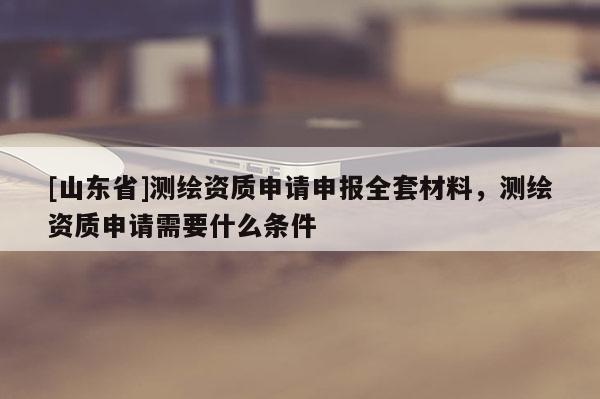 [山东省]测绘资质申请申报全套材料，测绘资质申请需要什么条件