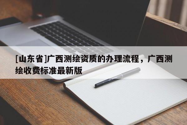 [山东省]广西测绘资质的办理流程，广西测绘收费标准最新版