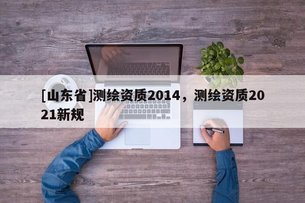[山东省]测绘资质2014，测绘资质2021新规