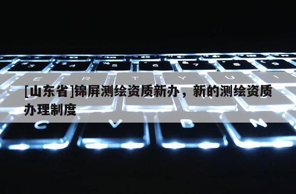 [山东省]锦屏测绘资质新办，新的测绘资质办理制度