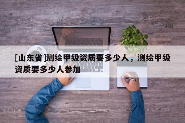 [山东省]测绘甲级资质要多少人，测绘甲级资质要多少人参加