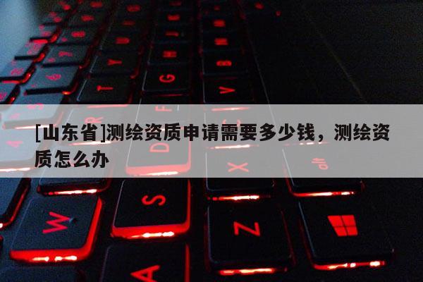 [山东省]测绘资质申请需要多少钱，测绘资质怎么办