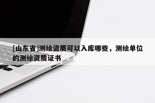 [山东省]测绘资质可以入库哪些，测绘单位的测绘资质证书