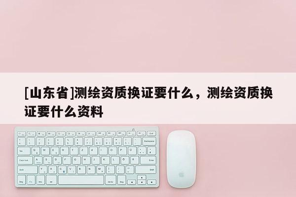 [山东省]测绘资质换证要什么，测绘资质换证要什么资料