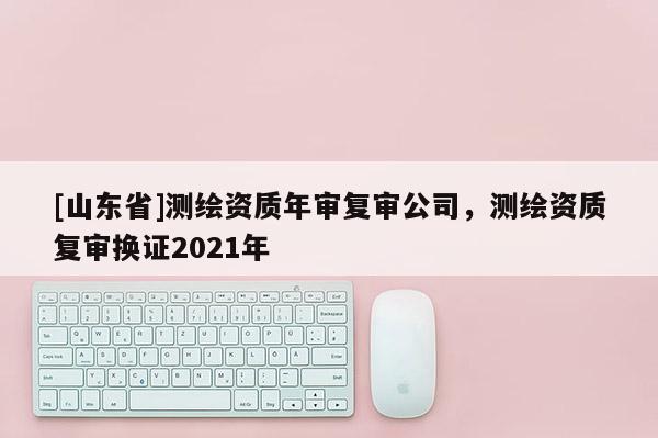 [山东省]测绘资质年审复审公司，测绘资质复审换证2021年