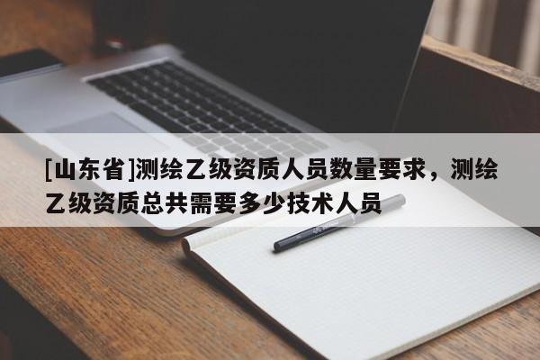 [山东省]测绘乙级资质人员数量要求，测绘乙级资质总共需要多少技术人员